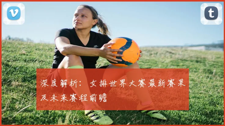 深度解析:女排世界大赛最新赛果及未来赛程前瞻