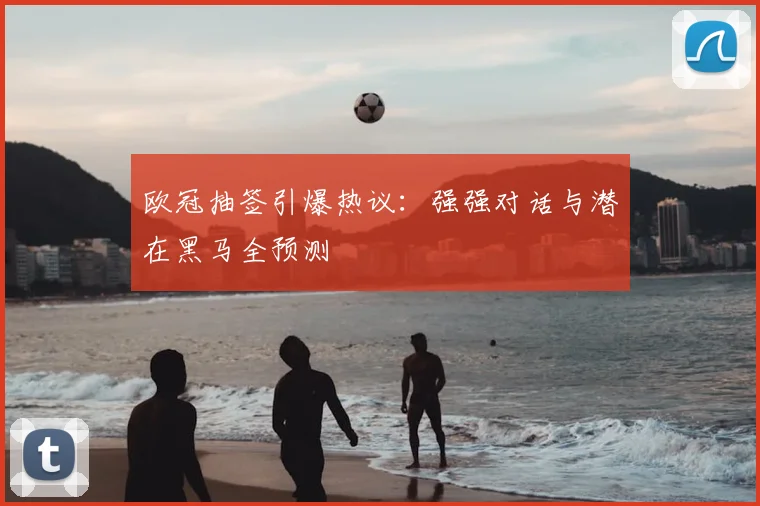 欧冠抽签引爆热议：强强对话与潜在黑马全预测