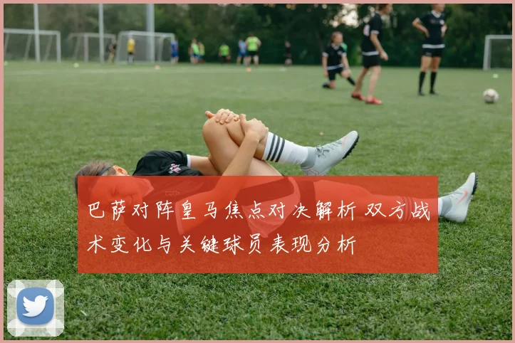 巴萨对阵皇马焦点对决解析 双方战术变化与关键球员表现分析