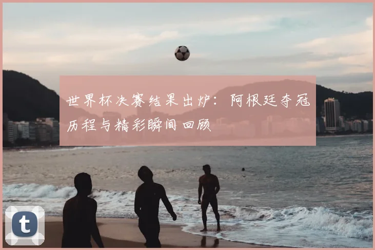 世界杯决赛结果出炉：阿根廷夺冠历程与精彩瞬间回顾