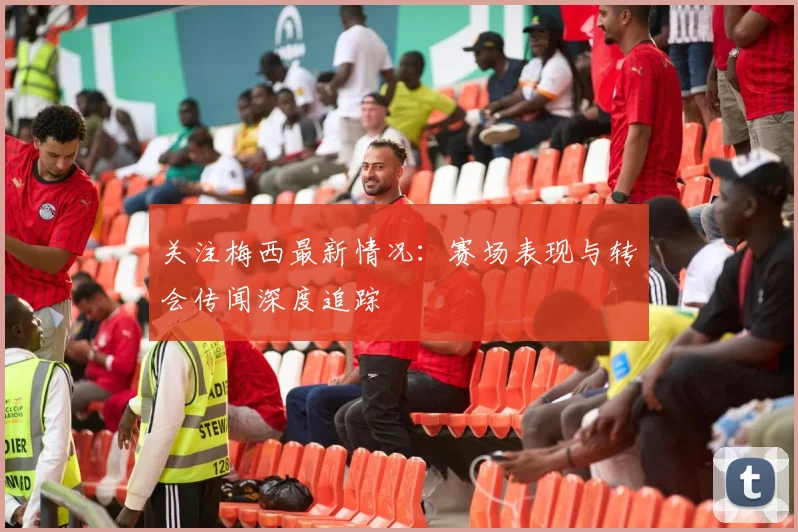 关注梅西最新情况：赛场表现与转会传闻深度追踪