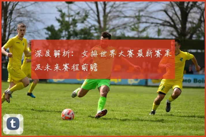 深度解析：女排世界大赛最新赛果及未来赛程前瞻