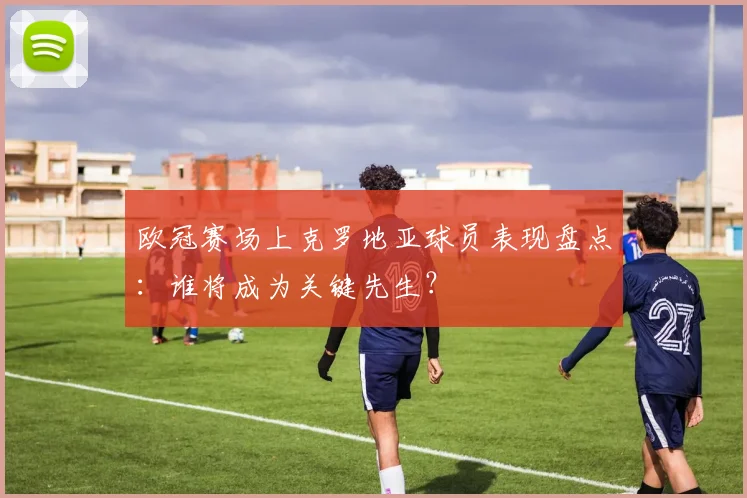 欧冠赛场上克罗地亚球员表现盘点：谁将成为关键先生？