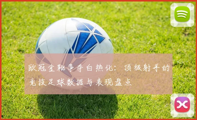 欧冠金靴争夺白热化：顶级射手的竞技足球数据与表现盘点