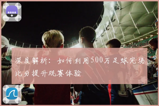 深度解析:如何利用500万足球完场比分提升观赛体验