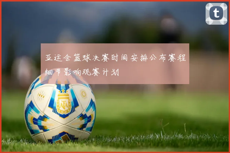 亚运会篮球决赛时间安排公布赛程细节影响观赛计划