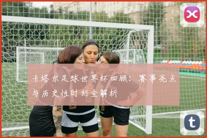 卡塔尔足球世界杯回顾：赛事亮点与历史性时刻全解析