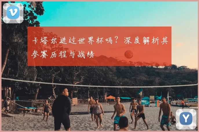 卡塔尔进过世界杯吗？深度解析其参赛历程与战绩