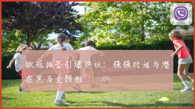 欧冠抽签引爆热议:强强对话与潜在黑马全预测