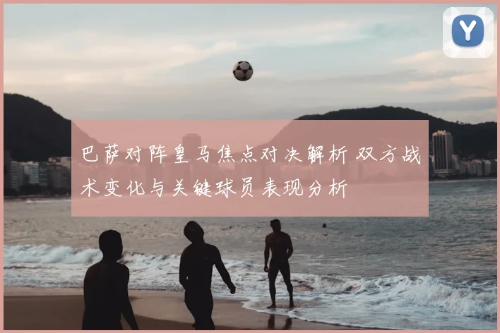 巴萨对阵皇马焦点对决解析 双方战术变化与关键球员表现分析