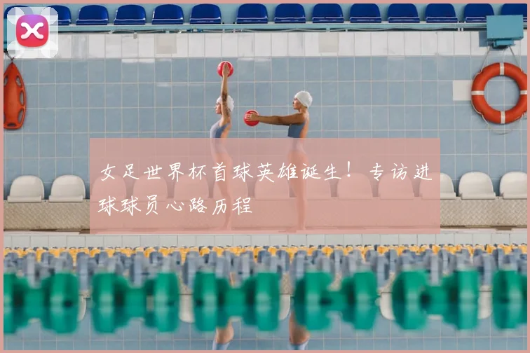 女足世界杯首球英雄诞生！专访进球球员心路历程