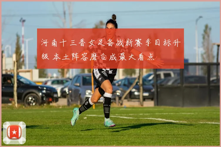 河南十三香女足备战新赛季目标升级 本土阵容磨合成最大看点