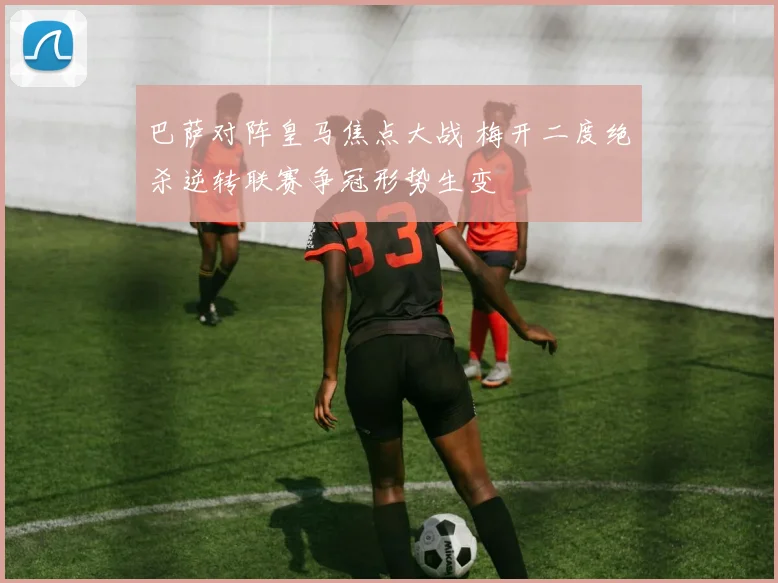 巴萨对阵皇马焦点大战 梅开二度绝杀逆转联赛争冠形势生变