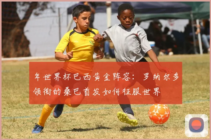 年世界杯巴西黄金阵容：罗纳尔多领衔的桑巴首发如何征服世界