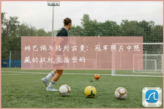 姆巴佩与格列兹曼：冠军照片中隐藏的权杖交接密码