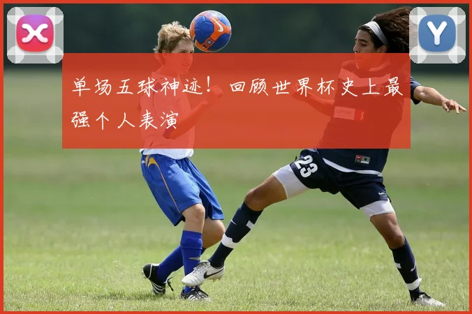 单场五球神迹！回顾世界杯史上最强个人表演