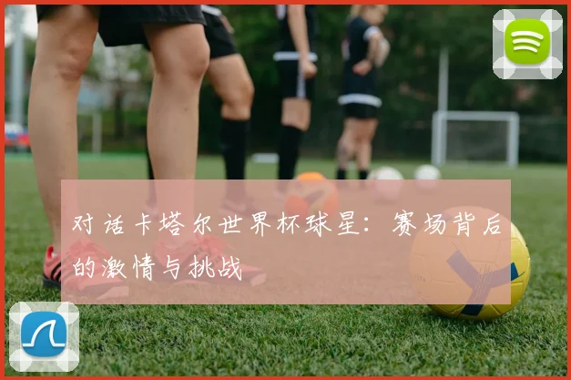 对话卡塔尔世界杯球星：赛场背后的激情与挑战