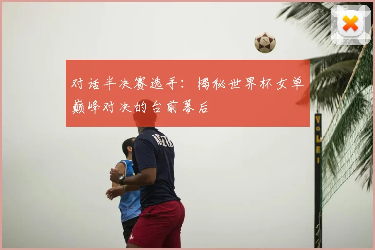 对话半决赛选手：揭秘世界杯女单巅峰对决的台前幕后