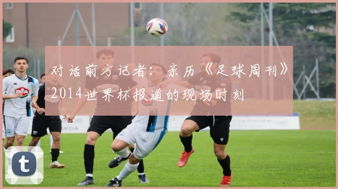 对话前方记者：亲历《足球周刊》2014世界杯报道的现场时刻