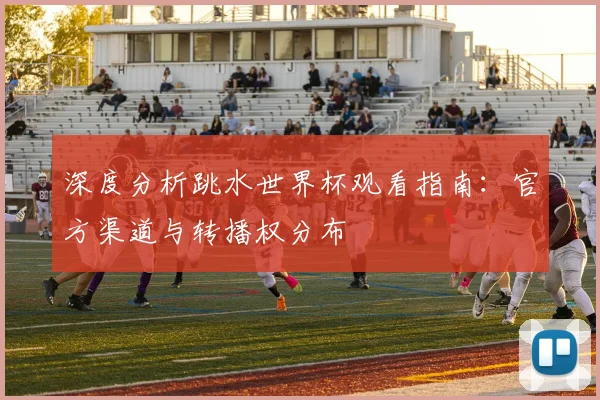 深度分析跳水世界杯观看指南：官方渠道与转播权分布