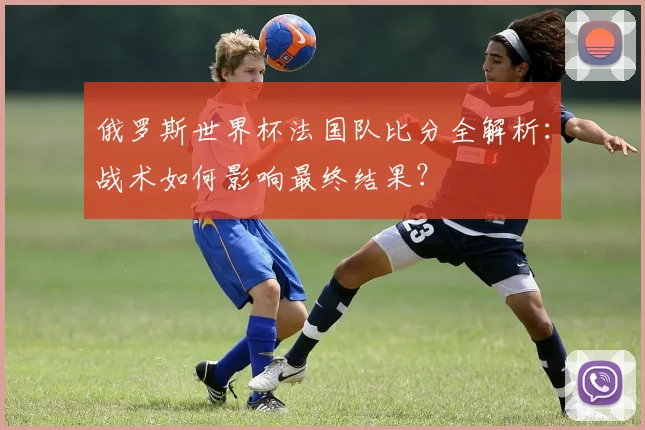 俄罗斯世界杯法国队比分全解析:战术如何影响最终结果?
