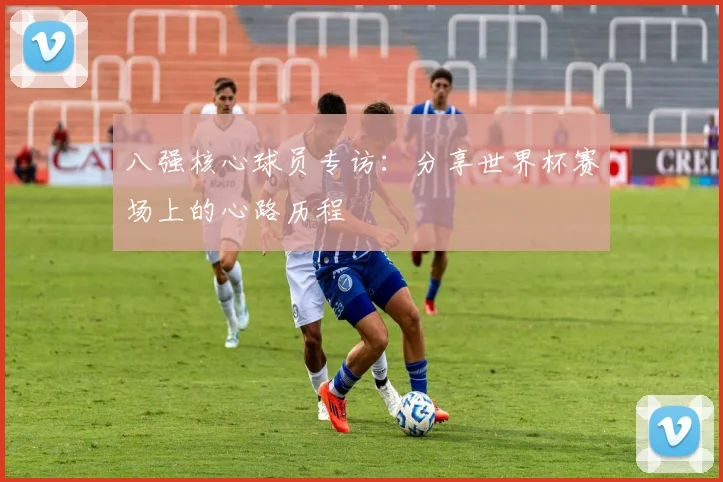 八强核心球员专访:分享世界杯赛场上的心路历程