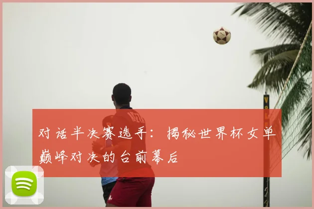 对话半决赛选手：揭秘世界杯女单巅峰对决的台前幕后