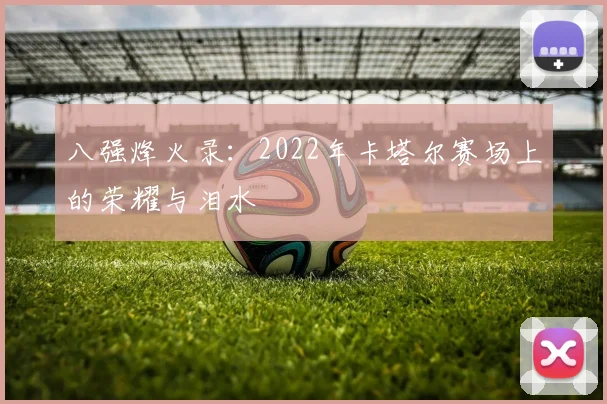 八强烽火录:2022年卡塔尔赛场上的荣耀与泪水