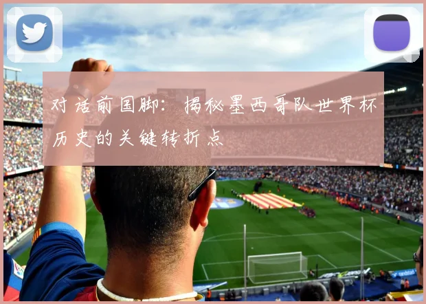 对话前国脚：揭秘墨西哥队世界杯历史的关键转折点