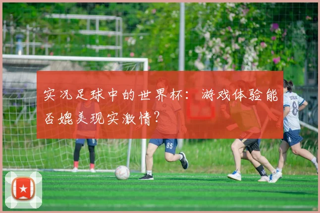 实况足球中的世界杯：游戏体验能否媲美现实激情？