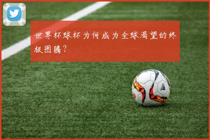 世界杯球杯为何成为全球渴望的终极图腾?